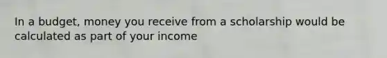 In a budget, money you receive from a scholarship would be calculated as part of your income