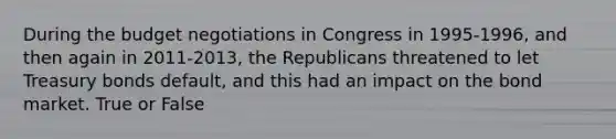 During the budget negotiations in Congress in 1995-1996, and then again in 2011-2013, the Republicans threatened to let Treasury bonds default, and this had an impact on the bond market. True or False