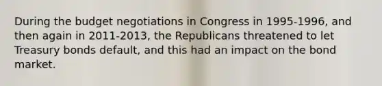 During the budget negotiations in Congress in 1995-1996, and then again in 2011-2013, the Republicans threatened to let Treasury bonds default, and this had an impact on the bond market.