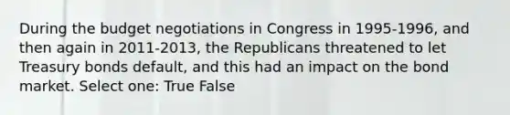 During the budget negotiations in Congress in 1995-1996, and then again in 2011-2013, the Republicans threatened to let Treasury bonds default, and this had an impact on the bond market. Select one: True False