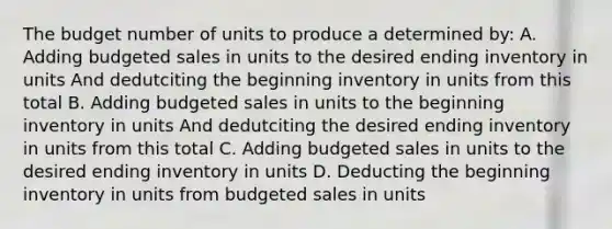 The budget number of units to produce a determined by: A. Adding budgeted sales in units to the desired ending inventory in units And dedutciting the beginning inventory in units from this total B. Adding budgeted sales in units to the beginning inventory in units And dedutciting the desired ending inventory in units from this total C. Adding budgeted sales in units to the desired ending inventory in units D. Deducting the beginning inventory in units from budgeted sales in units