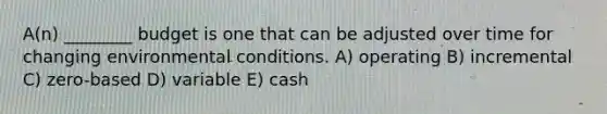 A(n) ________ budget is one that can be adjusted over time for changing environmental conditions. A) operating B) incremental C) zero-based D) variable E) cash