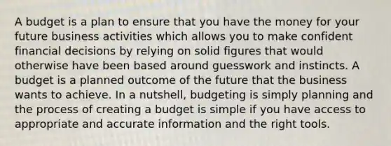 A budget is a plan to ensure that you have the money for your future business activities which allows you to make confident financial decisions by relying on solid figures that would otherwise have been based around guesswork and instincts. A budget is a planned outcome of the future that the business wants to achieve. In a nutshell, budgeting is simply planning and the process of creating a budget is simple if you have access to appropriate and accurate information and the right tools.