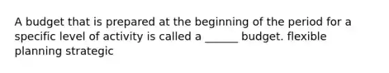 A budget that is prepared at the beginning of the period for a specific level of activity is called a ______ budget. flexible planning strategic