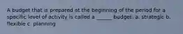 A budget that is prepared at the beginning of the period for a specific level of activity is called a ______ budget. a. strategic b. flexible c. planning