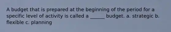 A budget that is prepared at the beginning of the period for a specific level of activity is called a ______ budget. a. strategic b. flexible c. planning