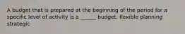 A budget that is prepared at the beginning of the period for a specific level of activity is a ______ budget. flexible planning strategic