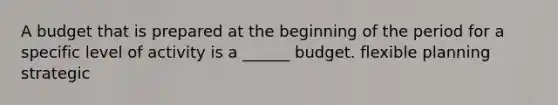 A budget that is prepared at the beginning of the period for a specific level of activity is a ______ budget. flexible planning strategic