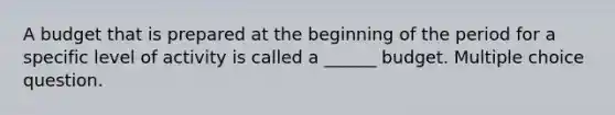 A budget that is prepared at the beginning of the period for a specific level of activity is called a ______ budget. Multiple choice question.