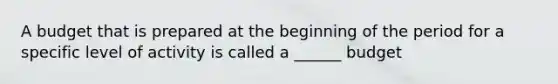 A budget that is prepared at the beginning of the period for a specific level of activity is called a ______ budget