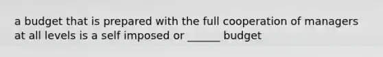 a budget that is prepared with the full cooperation of managers at all levels is a self imposed or ______ budget