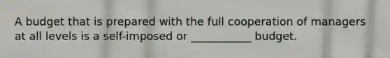 A budget that is prepared with the full cooperation of managers at all levels is a self-imposed or ___________ budget.