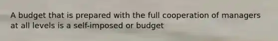 A budget that is prepared with the full cooperation of managers at all levels is a self-imposed or budget