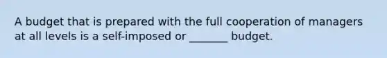 A budget that is prepared with the full cooperation of managers at all levels is a self-imposed or _______ budget.