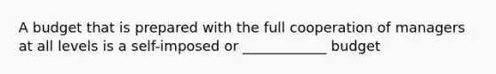 A budget that is prepared with the full cooperation of managers at all levels is a self-imposed or ____________ budget