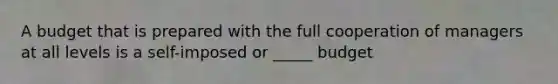 A budget that is prepared with the full cooperation of managers at all levels is a self-imposed or _____ budget