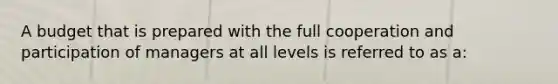 A budget that is prepared with the full cooperation and participation of managers at all levels is referred to as a: