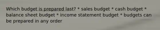 Which budget is prepared last? * sales budget * cash budget * balance sheet budget * income statement budget * budgets can be prepared in any order