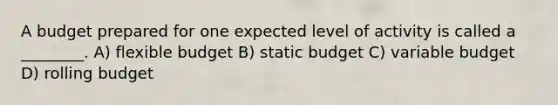 A budget prepared for one expected level of activity is called a ________. A) flexible budget B) static budget C) variable budget D) rolling budget