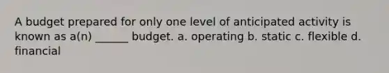 A budget prepared for only one level of anticipated activity is known as a(n) ______ budget. a. operating b. static c. flexible d. financial