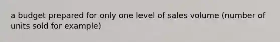 a budget prepared for only one level of sales volume (number of units sold for example)