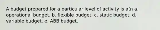 A budget prepared for a particular level of activity is a(n a. operational budget. b. flexible budget. c. static budget. d. variable budget. e. ABB budget.