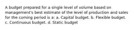 A budget prepared for a single level of volume based on management's best estimate of the level of production and sales for the coming period is a: a. Capital budget. b. Flexible budget. c. Continuous budget. d. Static budget