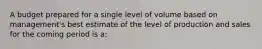 A budget prepared for a single level of volume based on management's best estimate of the level of production and sales for the coming period is a: