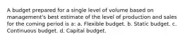 A budget prepared for a single level of volume based on management's best estimate of the level of production and sales for the coming period is a: a. Flexible budget. b. Static budget. c. Continuous budget. d. Capital budget.