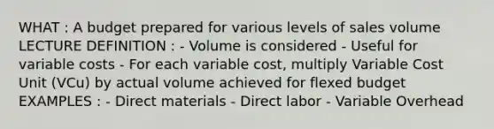 WHAT : A budget prepared for various levels of sales volume LECTURE DEFINITION : - Volume is considered - Useful for variable costs - For each variable cost, multiply Variable Cost Unit (VCu) by actual volume achieved for flexed budget EXAMPLES : - Direct materials - Direct labor - Variable Overhead