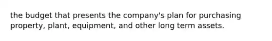 the budget that presents the company's plan for purchasing property, plant, equipment, and other long term assets.