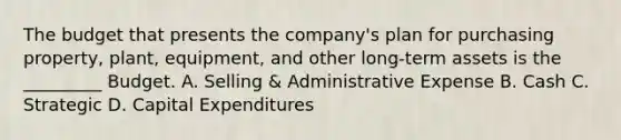 The budget that presents the​ company's plan for purchasing​ property, plant,​ equipment, and other​ long-term assets is the​ _________ Budget. A. Selling​ & Administrative Expense B. Cash C. Strategic D. Capital Expenditures