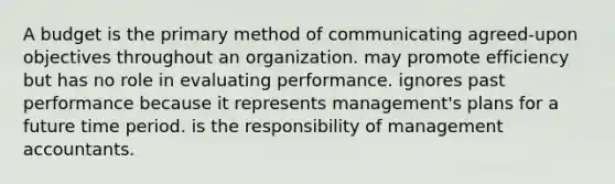 A budget is the primary method of communicating agreed-upon objectives throughout an organization. may promote efficiency but has no role in evaluating performance. ignores past performance because it represents management's plans for a future time period. is the responsibility of management accountants.