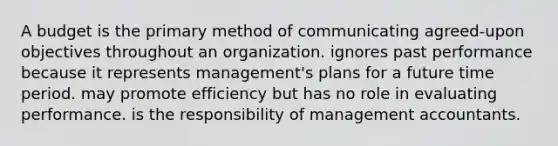 A budget is the primary method of communicating agreed-upon objectives throughout an organization. ignores past performance because it represents management's plans for a future time period. may promote efficiency but has no role in evaluating performance. is the responsibility of management accountants.