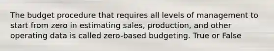 The budget procedure that requires all levels of management to start from zero in estimating sales, production, and other operating data is called zero-based budgeting. True or False