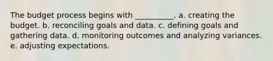 The budget process begins with __________. a. creating the budget. b. reconciling goals and data. c. defining goals and gathering data. d. monitoring outcomes and analyzing variances. e. adjusting expectations.