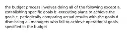 the budget process involves doing all of the following except a. establishing specific goals b. executing plans to achieve the goals c. periodically comparing actual results with the goals d. dismissing all managers who fail to achieve operational goals specified in the budget