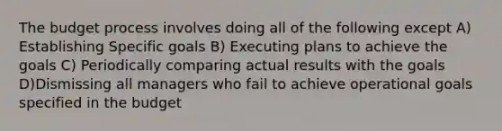 The budget process involves doing all of the following except A) Establishing Specific goals B) Executing plans to achieve the goals C) Periodically comparing actual results with the goals D)Dismissing all managers who fail to achieve operational goals specified in the budget