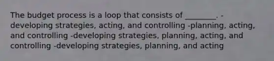 The budget process is a loop that consists of ________. -developing strategies, acting, and controlling -planning, acting, and controlling -developing strategies, planning, acting, and controlling -developing strategies, planning, and acting