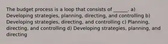 The budget process is a loop that consists of ______. a) Developing strategies, planning, directing, and controlling b) Developing strategies, directing, and controlling c) Planning, directing, and controlling d) Developing strategies, planning, and directing