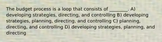 The budget process is a loop that consists of ________. A) developing strategies, directing, and controlling B) developing strategies, planning, directing, and controlling C) planning, directing, and controlling D) developing strategies, planning, and directing