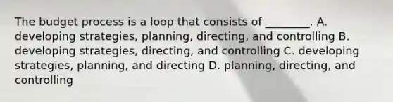 The budget process is a loop that consists of​ ________. A. developing​ strategies, planning,​ directing, and controlling B. developing​ strategies, directing, and controlling C. developing​ strategies, planning, and directing D. planning, directing, and controlling