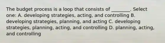 The budget process is a loop that consists of ________. Select one: A. developing strategies, acting, and controlling B. developing strategies, planning, and acting C. developing strategies, planning, acting, and controlling D. planning, acting, and controlling