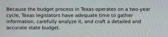 Because the budget process in Texas operates on a two-year cycle, Texas legislators have adequate time to gather information, carefully analyze it, and craft a detailed and accurate state budget.