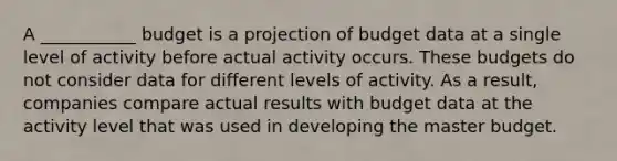 A ___________ budget is a projection of budget data at a single level of activity before actual activity occurs. These budgets do not consider data for different levels of activity. As a result, companies compare actual results with budget data at the activity level that was used in developing the master budget.