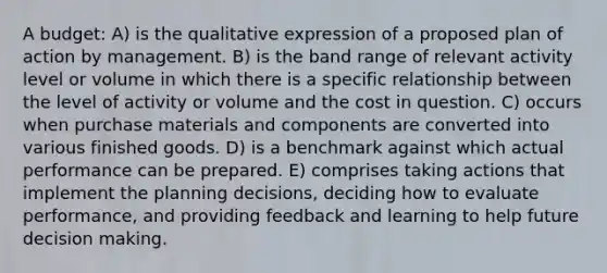 A budget: A) is the qualitative expression of a proposed plan of action by management. B) is the band range of relevant activity level or volume in which there is a specific relationship between the level of activity or volume and the cost in question. C) occurs when purchase materials and components are converted into various finished goods. D) is a benchmark against which actual performance can be prepared. E) comprises taking actions that implement the planning decisions, deciding how to evaluate performance, and providing feedback and learning to help future decision making.