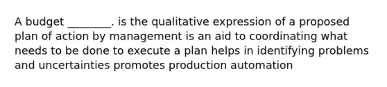 A budget ________. is the qualitative expression of a proposed plan of action by management is an aid to coordinating what needs to be done to execute a plan helps in identifying problems and uncertainties promotes production automation