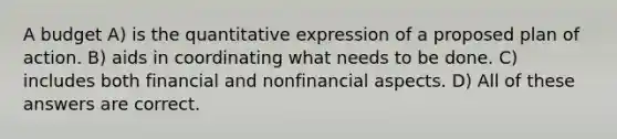 A budget A) is the quantitative expression of a proposed plan of action. B) aids in coordinating what needs to be done. C) includes both financial and nonfinancial aspects. D) All of these answers are correct.