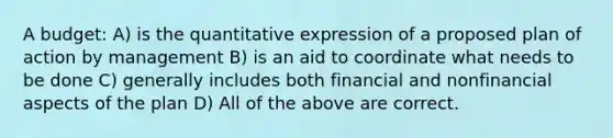 A budget: A) is the quantitative expression of a proposed plan of action by management B) is an aid to coordinate what needs to be done C) generally includes both financial and nonfinancial aspects of the plan D) All of the above are correct.