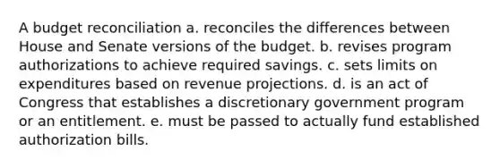 A budget reconciliation a. reconciles the differences between House and Senate versions of the budget. b. revises program authorizations to achieve required savings. c. sets limits on expenditures based on revenue projections. d. is an act of Congress that establishes a discretionary government program or an entitlement. e. must be passed to actually fund established authorization bills.